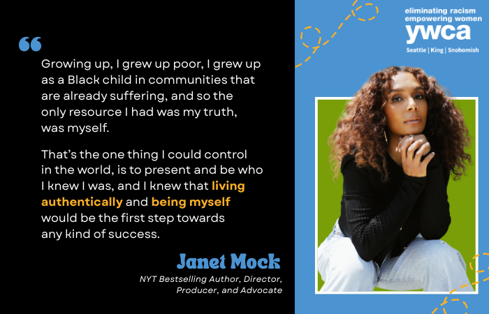 Growing up, I grew up poor, I grew up as a Black child in communities that are already suffering, and so the only resource I had was my truth, was myself.   That’s the one thing I could control in the world, is to present and be who I knew I was, and I knew that living authentically and being myself would be the first step towards any kind of success. Janet Mock NYT Bestselling Author, Director, Producer, and Advocate