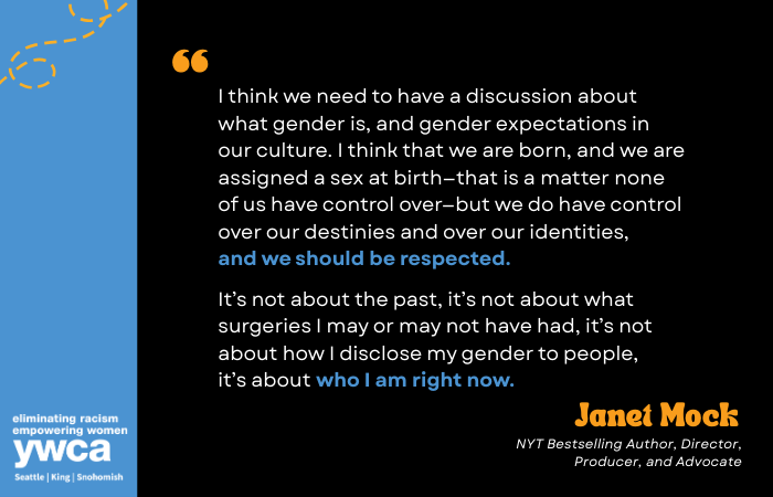 I think we need to have a discussion about what gender is, and gender expectations in our culture. I think that we are born, and we are assigned a sex at birth—that is a matter none of us have control over—but we do have control over our destinies and over our identities, and we should be respected.   It’s not about the past, it’s not about what surgeries I may or may not have had, it’s not about how I disclose my gender to people, it’s about who I am right now. Janet Mock NYT Bestselling Author, Director, Producer, and Advocate