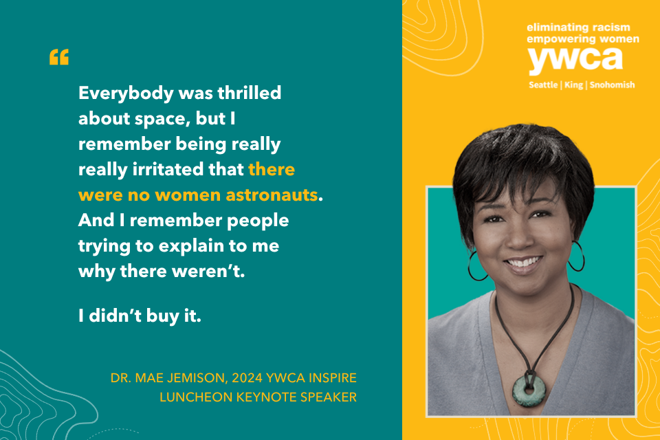 Everybody was thrilled about space, but I remember being really irritated that there were no women astronauts. And I remember people trying to explain to me why there weren't. I didn't buy it. Dr. Mae Jemison, 2024 YWCA Inspire Luncheon Keynote Speaker