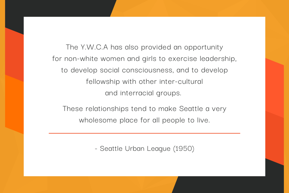 The Y.W.C.A has also provided an opportunity for non-white women and girls to exercise leadership, to develop social consciousness, and to develop fellowship with other inter-cultural and interracial groups. These relationships tend to make Seattle a very wholesome place for all people to live. - Seattle Urban League (1950)