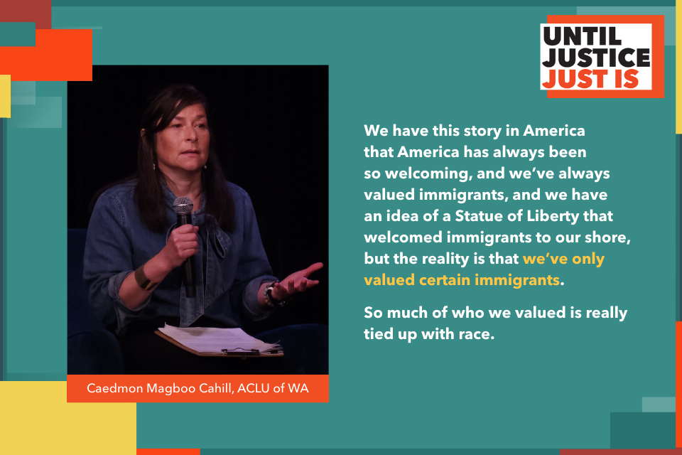 We have this story in America that America has always been so welcoming, and we’ve always valued immigrants, and we have an idea of a Statue of Liberty that welcomed immigrants to our shore, but the reality is that we’ve only valued certain immigrants. So much of who we valued is really tied up with race. Caedmon Magboo Cahill ACLU of WA